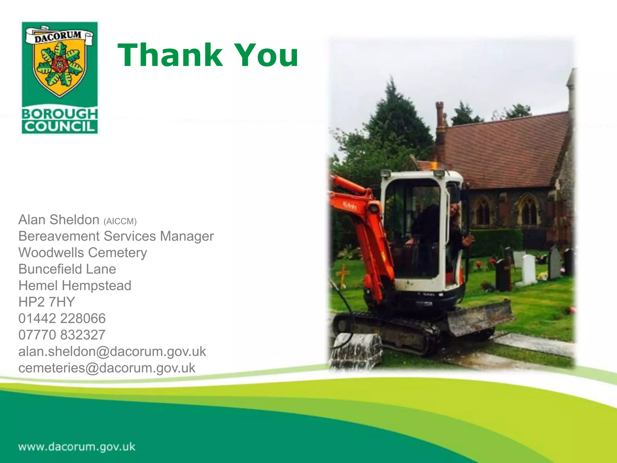 Thank You
Alan Sheldon (AICCM)
Bereavement Services Manager
Woodwells Cemetery
Buncefield Lane
Hemel Hempstead
HP2 7HY
01442 228066
07770 832327
alan.sheldon@dacorum.gov.uk
cemeteries@dacorum.gov.uk
 