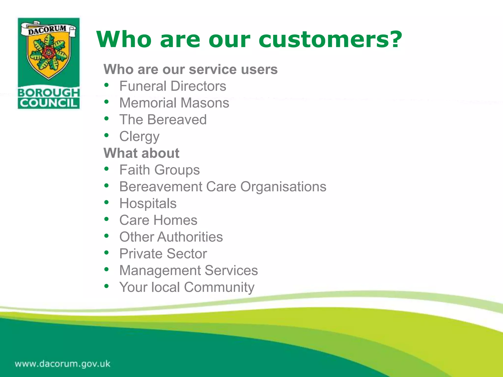 Who are our customers?
Who are our service users
• Funeral Directors
• Memorial Masons
• The Bereaved
• Clergy
What about
• Faith Groups
• Bereavement Care Organisations
• Hospitals
• Care Homes
• Other Authorities
• Private Sector
• Management Services
• Your local Community
 