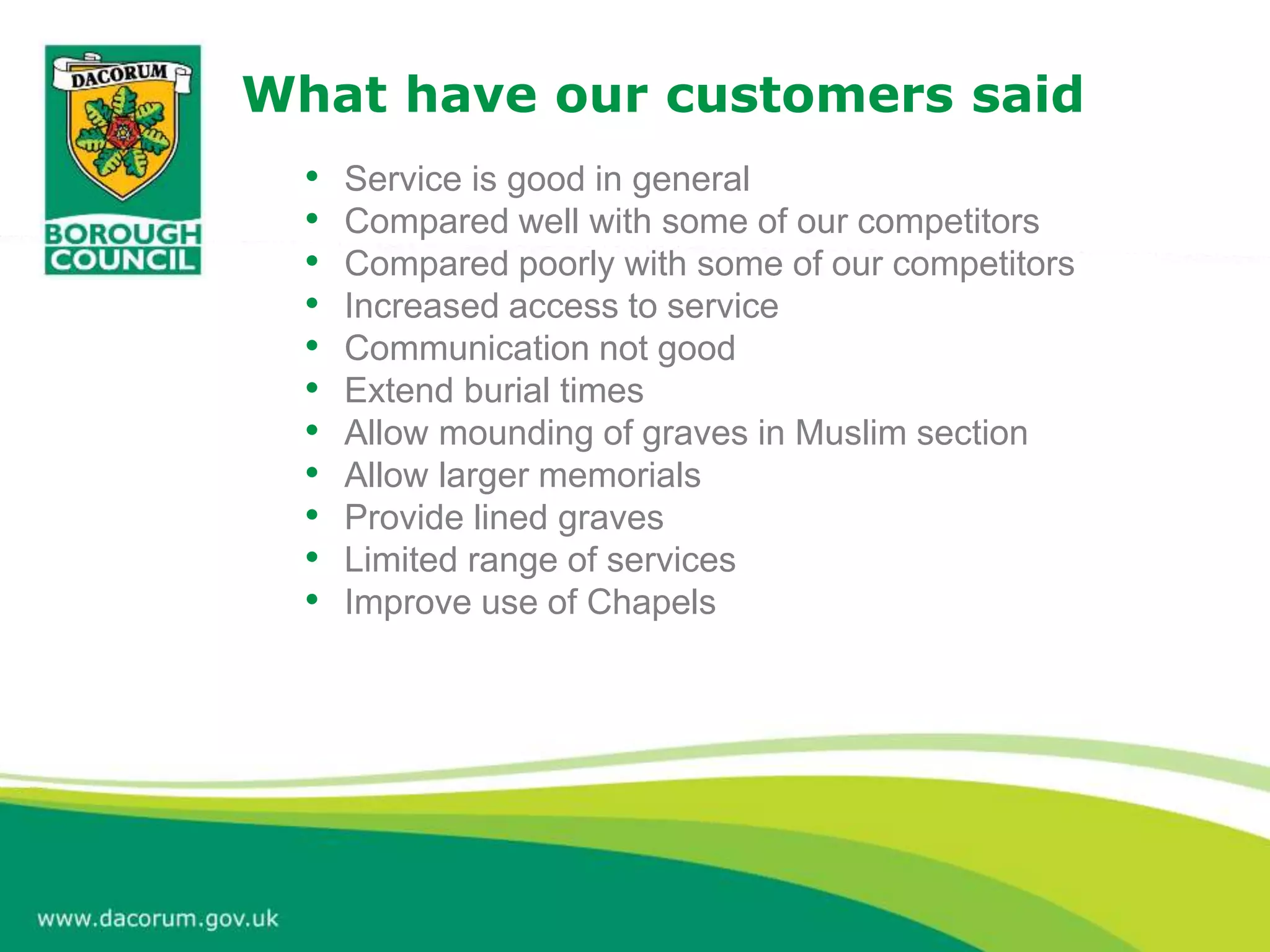 What have our customers said
• Service is good in general
• Compared well with some of our competitors
• Compared poorly with some of our competitors
• Increased access to service
• Communication not good
• Extend burial times
• Allow mounding of graves in Muslim section
• Allow larger memorials
• Provide lined graves
• Limited range of services
• Improve use of Chapels
 