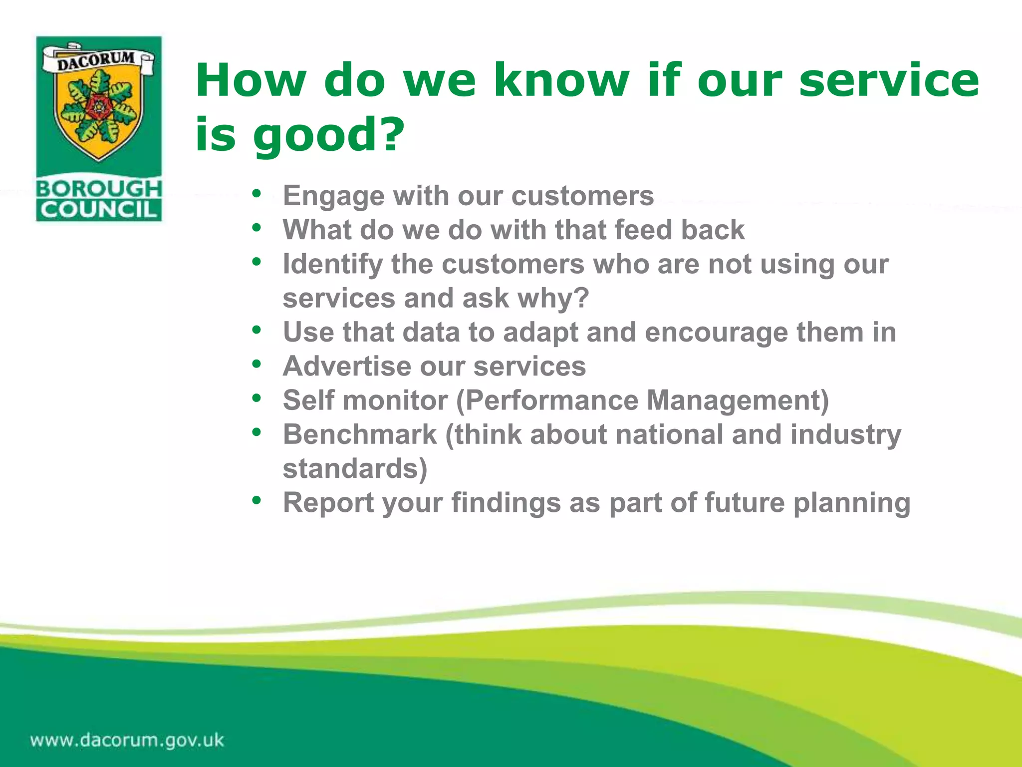 • Engage with our customers
• What do we do with that feed back
• Identify the customers who are not using our
services and ask why?
• Use that data to adapt and encourage them in
• Advertise our services
• Self monitor (Performance Management)
• Benchmark (think about national and industry
standards)
• Report your findings as part of future planning
How do we know if our service
is good?
 