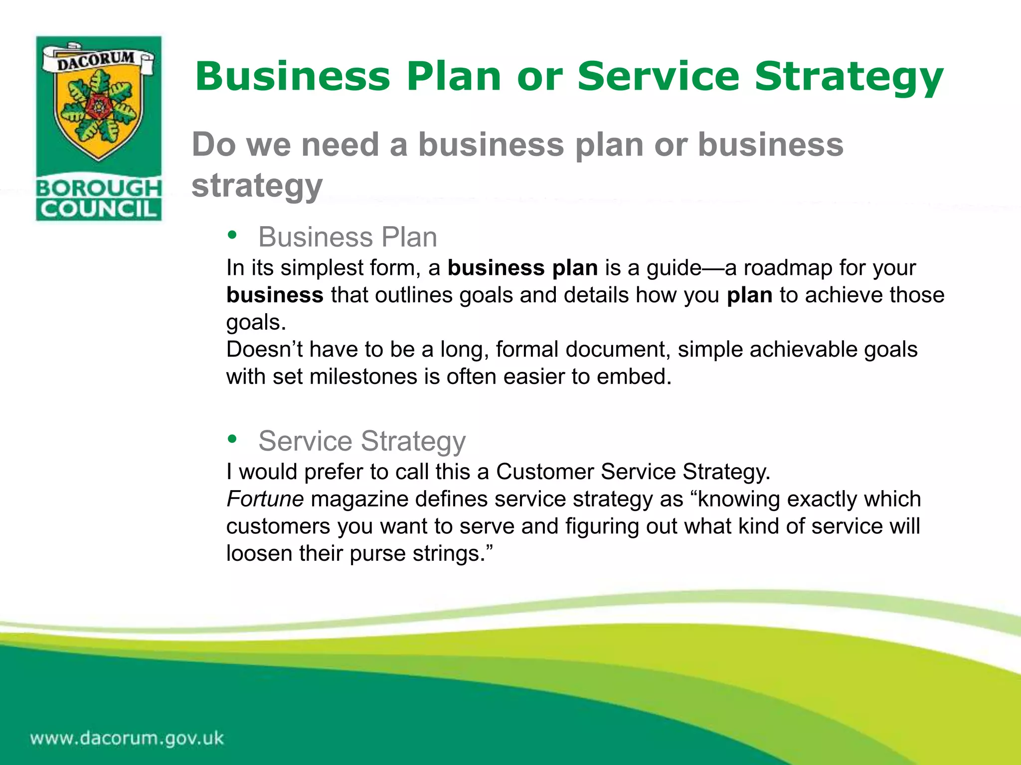Business Plan or Service Strategy
• Business Plan
In its simplest form, a business plan is a guide—a roadmap for your
business that outlines goals and details how you plan to achieve those
goals.
Doesn’t have to be a long, formal document, simple achievable goals
with set milestones is often easier to embed.
• Service Strategy
I would prefer to call this a Customer Service Strategy.
Fortune magazine defines service strategy as “knowing exactly which
customers you want to serve and figuring out what kind of service will
loosen their purse strings.”
Do we need a business plan or business
strategy
 