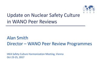 Alan Smith
Director – WANO Peer Review Programmes
IAEA Safety Culture Harmonization Meeting, Vienna
Oct 23-25, 2017
Update on Nuclear Safety Culture
in WANO Peer Reviews
 