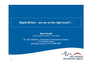 Digital Britain - are we on the right track?…



                           Next Gen09
                 Leeds, Royal Armouries, 17th Nov 2009

       Dr. Alan Srbljanin, Transport & Connectivity Advisor
                       ~ A Personal View ~
                alans@emd.org.uk 0115 988 8562




1
 