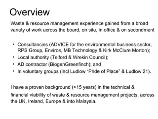 Overview
Waste & resource management experience gained from a broad
variety of work across the board, on site, in office & on secondment

• Consultancies (ADVICE for the environmental business sector,
  RPS Group, Enviros, MB Technology & Kirk McClure Morton);
• Local authority (Telford & Wrekin Council);
• AD contractor (BiogenGreenfinch); and
• In voluntary groups (incl Ludlow “Pride of Place” & Ludlow 21).


I have a proven background (>15 years) in the technical &
financial viability of waste & resource management projects, across
the UK, Ireland, Europe & into Malaysia.
 