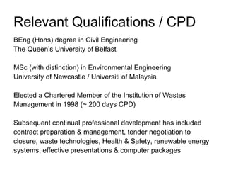 Relevant Qualifications / CPD
BEng (Hons) degree in Civil Engineering
The Queen’s University of Belfast

MSc (with distinction) in Environmental Engineering
University of Newcastle / Universiti of Malaysia

Elected a Chartered Member of the Institution of Wastes
Management in 1998 (~ 200 days CPD)

Subsequent continual professional development has included
contract preparation & management, tender negotiation to
closure, waste technologies, Health & Safety, renewable energy
systems, effective presentations & computer packages
 