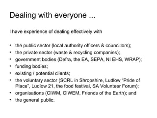 Dealing with everyone ...
I have experience of dealing effectively with

• the public sector (local authority officers & councillors);
• the private sector (waste & recycling companies);
• government bodies (Defra, the EA, SEPA, NI EHS, WRAP);
• funding bodies;
• existing / potential clients;
• the voluntary sector (SCRL in Shropshire, Ludlow “Pride of
  Place”, Ludlow 21, the food festival, SA Volunteer Forum);
• organisations (CIWM, CIWEM, Friends of the Earth); and
• the general public.
 