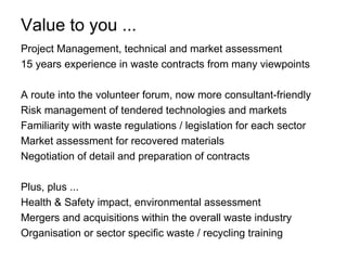 Value to you ...
Project Management, technical and market assessment
15 years experience in waste contracts from many viewpoints

A route into the volunteer forum, now more consultant-friendly
Risk management of tendered technologies and markets
Familiarity with waste regulations / legislation for each sector
Market assessment for recovered materials
Negotiation of detail and preparation of contracts

Plus, plus ...
Health & Safety impact, environmental assessment
Mergers and acquisitions within the overall waste industry
Organisation or sector specific waste / recycling training
 