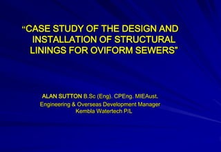 “CASE STUDY OF THE DESIGN AND
 INSTALLATION OF STRUCTURAL
 LININGS FOR OVIFORM SEWERS”



    ALAN SUTTON B.Sc (Eng). CPEng. MIEAust.
   Engineering & Overseas Development Manager
                Kembla Watertech P/L
 
