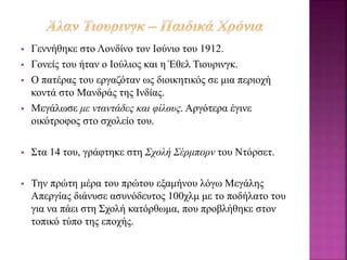  Γεννήθηκε στο Λονδίνο τον Ιούνιο του 1912.
 Γονείς του ήταν ο Ιούλιος και η Έθελ Τιουρινγκ.
 Ο πατέρας του εργαζόταν ως διοικητικός σε μια περιοχή
κοντά στο Μανδράς της Ινδίας.
 Μεγάλωσε με νταντάδες και φίλους. Αργότερα έγινε
οικότροφος στο σχολείο του.
 Στα 14 του, γράφτηκε στη Σχολή Σέρμπορν του Ντόρσετ.
 Την πρώτη μέρα του πρώτου εξαμήνου λόγω Μεγάλης
Απεργίας διάνυσε ασυνόδευτος 100χλμ με το ποδήλατο του
για να πάει στη Σχολή κατόρθωμα, που προβλήθηκε στον
τοπικό τύπο της εποχής.
 