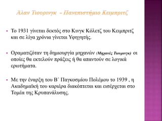  Το 1931 γίνεται δεκτός στο Κινγκ Κόλετζ του Κειμπριτζ
και σε λίγα χρόνια γίνεται Υφηγητής.
 Οραματιζόταν τη δημιουργία μηχανών (Μηχανές Τιουρινγκ) οι
οποίες θα εκτελούν πράξεις ή θα απαντούν σε λογικά
ερωτήματα.
 Με την έναρξη του Β΄ Παγκοσμίου Πολέμου το 1939 , η
Ακαδημαϊκή του καριέρα διακόπτεται και εισέρχεται στο
Τομέα της Κρυπανάλυσης.
 