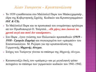  Το 1939 εγκαθίσταται στο Μπλίτσλεϊ Παρκ του Μπάκιγχαμσαϊρ ,
έδρα της Κυβερνητικής Σχολής Κωδικών και Κρυπτογραμμάτων
(GC & CS).
 Το Μπλίτσλεϊ Παρκ και το προσωπικό του ονομάστηκε αργότερα
απ τον Πρωθυπουργό Ο. Τσόρτσιλ , «Οι χήνες που έκαναν τα
χρυσά αυγά και ποτέ δεν κακάρισαν».
 Στο Παρκ , έγινε γνώστης των Πολωνικών προσπαθειών (1919 –
1938 - Γραφείο Ζιφρόφ) και συγκεκριμένα των «μπομπών» του
Στατιστικολόγου Μ. Ρεζέφσι για την κρυπτανάλυση της
Γερμανικής Μηχανής Αίνιγμα.
 Στόχος του Τιούρινγκ γίνεται το σπάσιμο της Μηχανής Αίνιγμα.
 Κατασκευάζει δικές του «μπόμπες» και με μεγαλοφυή τρόπο
πετυχαίνει το σπάσιμο των γερμανικών κωδικών του 1941-1942.
 
