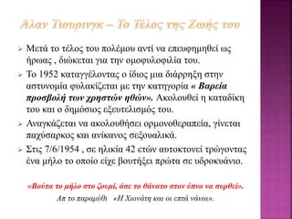  Μετά το τέλος του πολέμου αντί να επευφημηθεί ως
ήρωας , διώκεται για την ομοφυλοφιλία του.
 Το 1952 καταγγέλοντας ο ίδιος μια διάρρηξη στην
αστυνομία φυλακίζεται με την κατηγορία « Βαρεία
προσβολή των χρηστών ηθών». Ακολουθεί η καταδίκη
του και ο δημόσιος εξευτελισμός του.
 Αναγκάζεται να ακολουθήσει ορμονοθεραπεία, γίνεται
παχύσαρκος και ανίκανος σεξουαλικά.
 Στις 7/6/1954 , σε ηλικία 42 ετών αυτοκτονεί τρώγοντας
ένα μήλο το οποίο είχε βουτήξει πρώτα σε υδροκυάνιο.
«Βούτα το μήλο στο ζουμί, άσε το θάνατο στον ύπνο να συρθεί».
Απ το παραμύθι «Η Χιονάτη και οι επτά νάνοι».
 