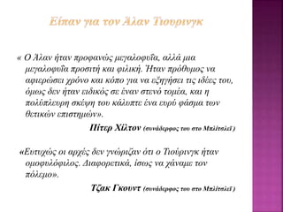 « Ο Άλαν ήταν προφανώς μεγαλοφυΐα, αλλά μια
μεγαλοφυΐα προσιτή και φιλική. Ήταν πρόθυμος να
αφιερώσει χρόνο και κόπο για να εξηγήσει τις ιδέες του,
όμως δεν ήταν ειδικός σε έναν στενό τομέα, και η
πολύπλευρη σκέψη του κάλυπτε ένα ευρύ φάσμα των
θετικών επιστημών».
Πίτερ Χίλτον (συνάδερφος του στο Μπλίτσλεϊ )
«Ευτυχώς οι αρχές δεν γνώριζαν ότι ο Τιούρινγκ ήταν
ομοφυλόφιλος. Διαφορετικά, ίσως να χάναμε τον
πόλεμο».
Τζακ Γκουντ (συνάδερφος του στο Μπλίτσλεϊ )
 