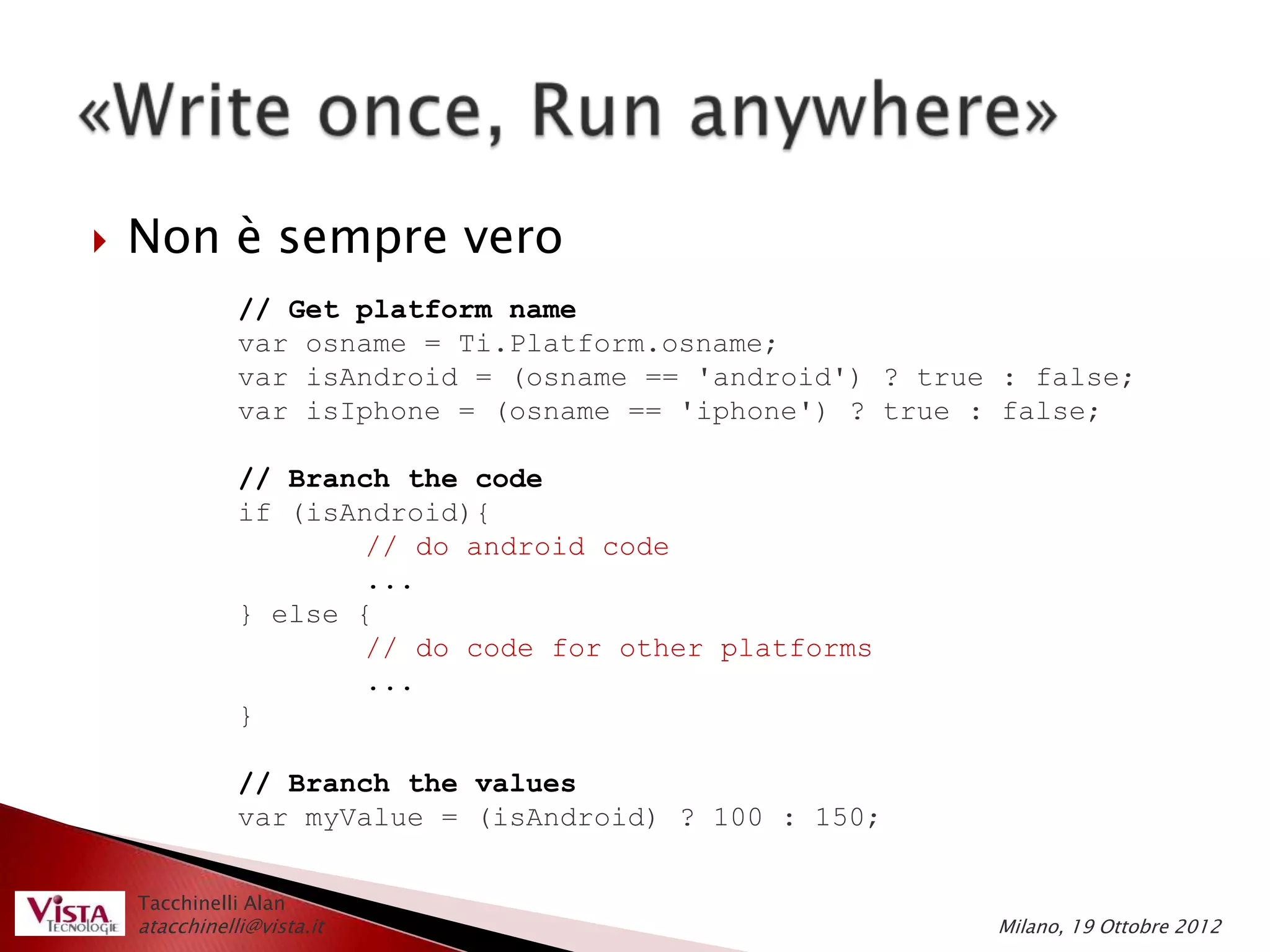    Non è sempre vero
               // Get platform name
               var osname = Ti.Platform.osname;
               var isAndroid = (osname == 'android') ? true : false;
               var isIphone = (osname == 'iphone') ? true : false;

               // Branch the code
               if (isAndroid){
                       // do android code
                       ...
               } else {
                       // do code for other platforms
                       ...
               }

               // Branch the values
               var myValue = (isAndroid) ? 100 : 150;


    Tacchinelli Alan
    atacchinelli@vista.it                                  Milano, 19 Ottobre 2012
 