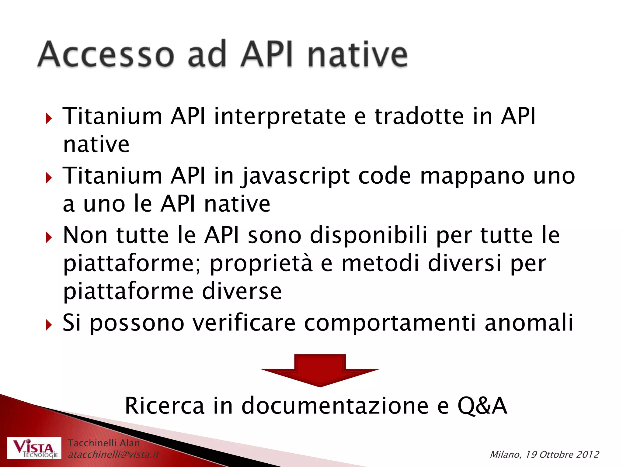    Titanium API interpretate e tradotte in API
    native
   Titanium API in javascript code mappano uno
    a uno le API native
   Non tutte le API sono disponibili per tutte le
    piattaforme; proprietà e metodi diversi per
    piattaforme diverse
   Si possono verificare comportamenti anomali


                 Ricerca in documentazione e Q&A
    Tacchinelli Alan
    atacchinelli@vista.it                     Milano, 19 Ottobre 2012
 