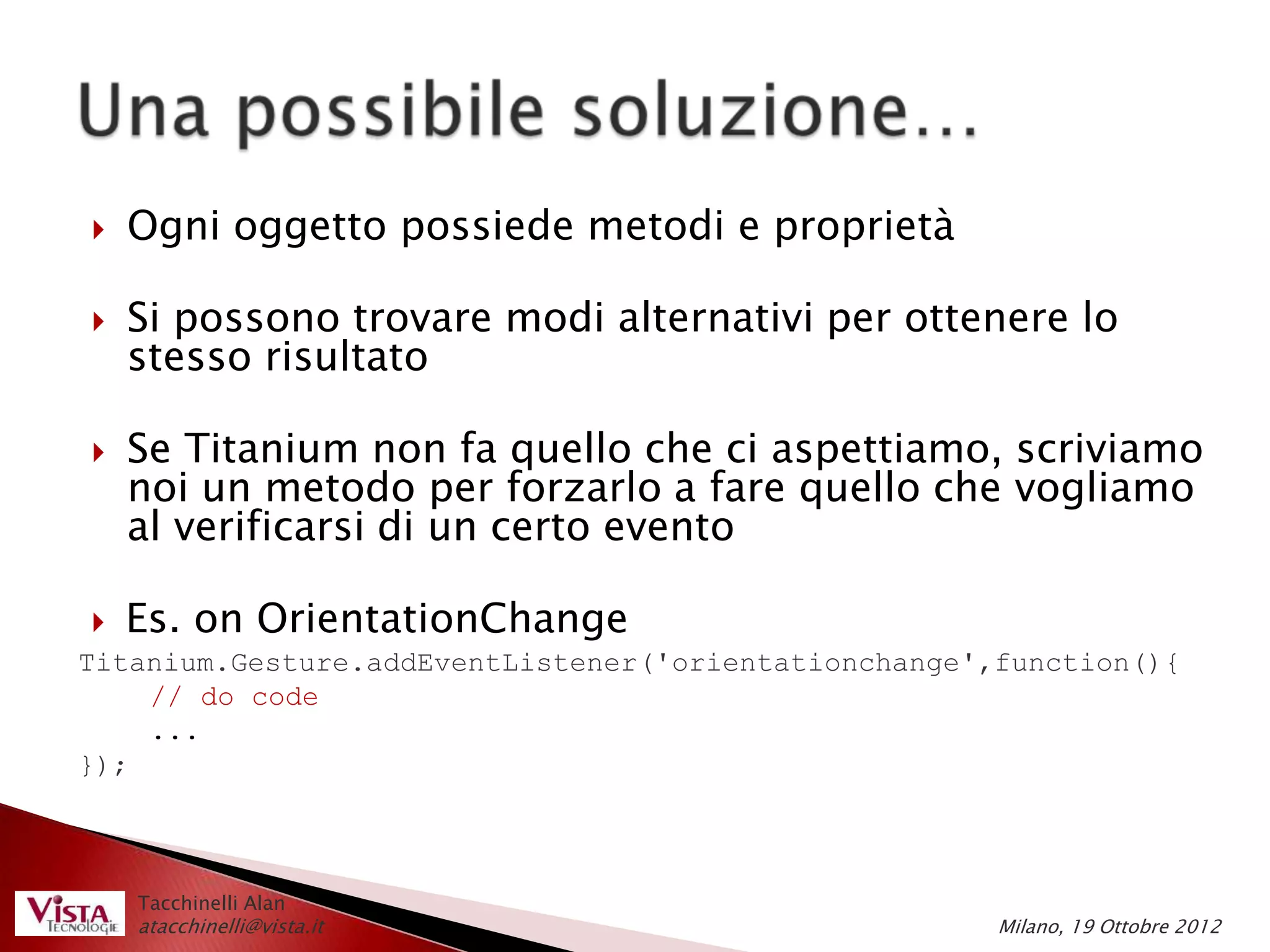    Ogni oggetto possiede metodi e proprietà

   Si possono trovare modi alternativi per ottenere lo
    stesso risultato

   Se Titanium non fa quello che ci aspettiamo, scriviamo
    noi un metodo per forzarlo a fare quello che vogliamo
    al verificarsi di un certo evento

  Es. on OrientationChange
Titanium.Gesture.addEventListener('orientationchange',function(){
    // do code
    ...
});



    Tacchinelli Alan
    atacchinelli@vista.it                             Milano, 19 Ottobre 2012
 