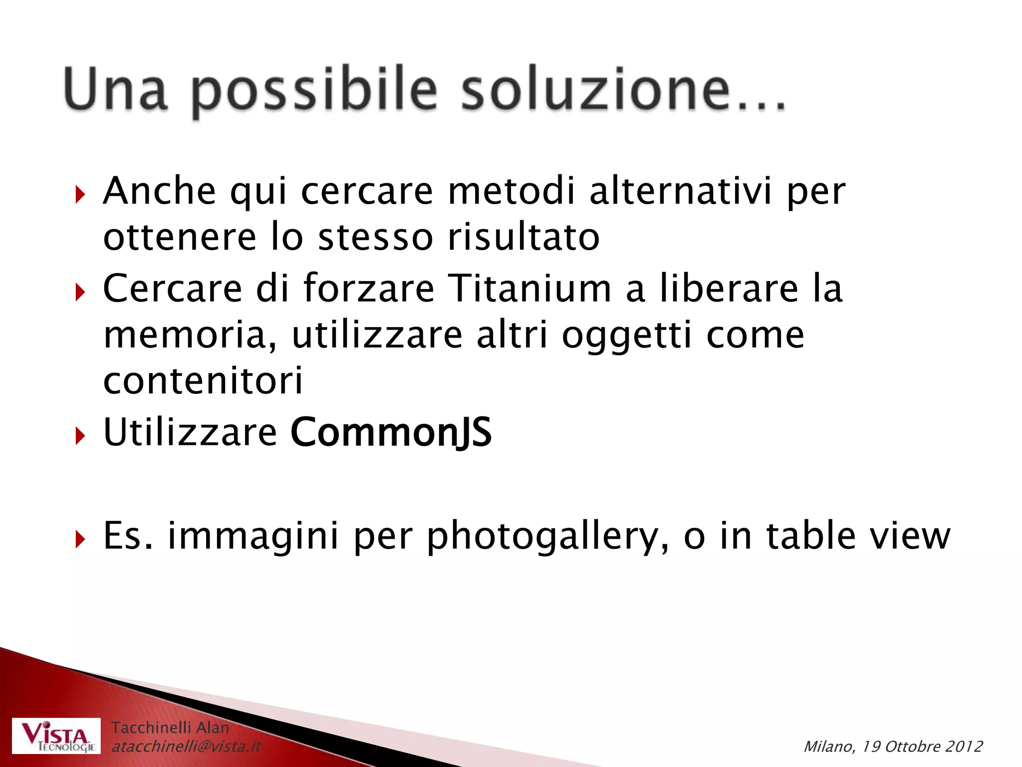    Anche qui cercare metodi alternativi per
    ottenere lo stesso risultato
   Cercare di forzare Titanium a liberare la
    memoria, utilizzare altri oggetti come
    contenitori
   Utilizzare CommonJS

   Es. immagini per photogallery, o in table view



    Tacchinelli Alan
    atacchinelli@vista.it                 Milano, 19 Ottobre 2012
 