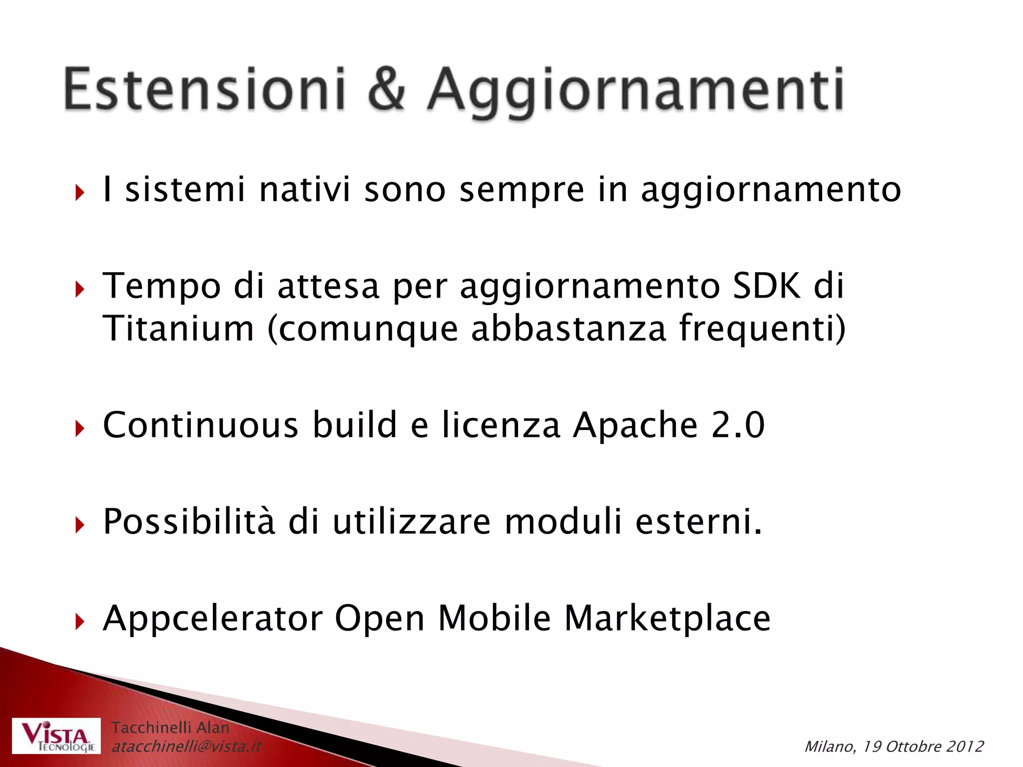    I sistemi nativi sono sempre in aggiornamento

   Tempo di attesa per aggiornamento SDK di
    Titanium (comunque abbastanza frequenti)

   Continuous build e licenza Apache 2.0

   Possibilità di utilizzare moduli esterni.

   Appcelerator Open Mobile Marketplace

    Tacchinelli Alan
    atacchinelli@vista.it                       Milano, 19 Ottobre 2012
 