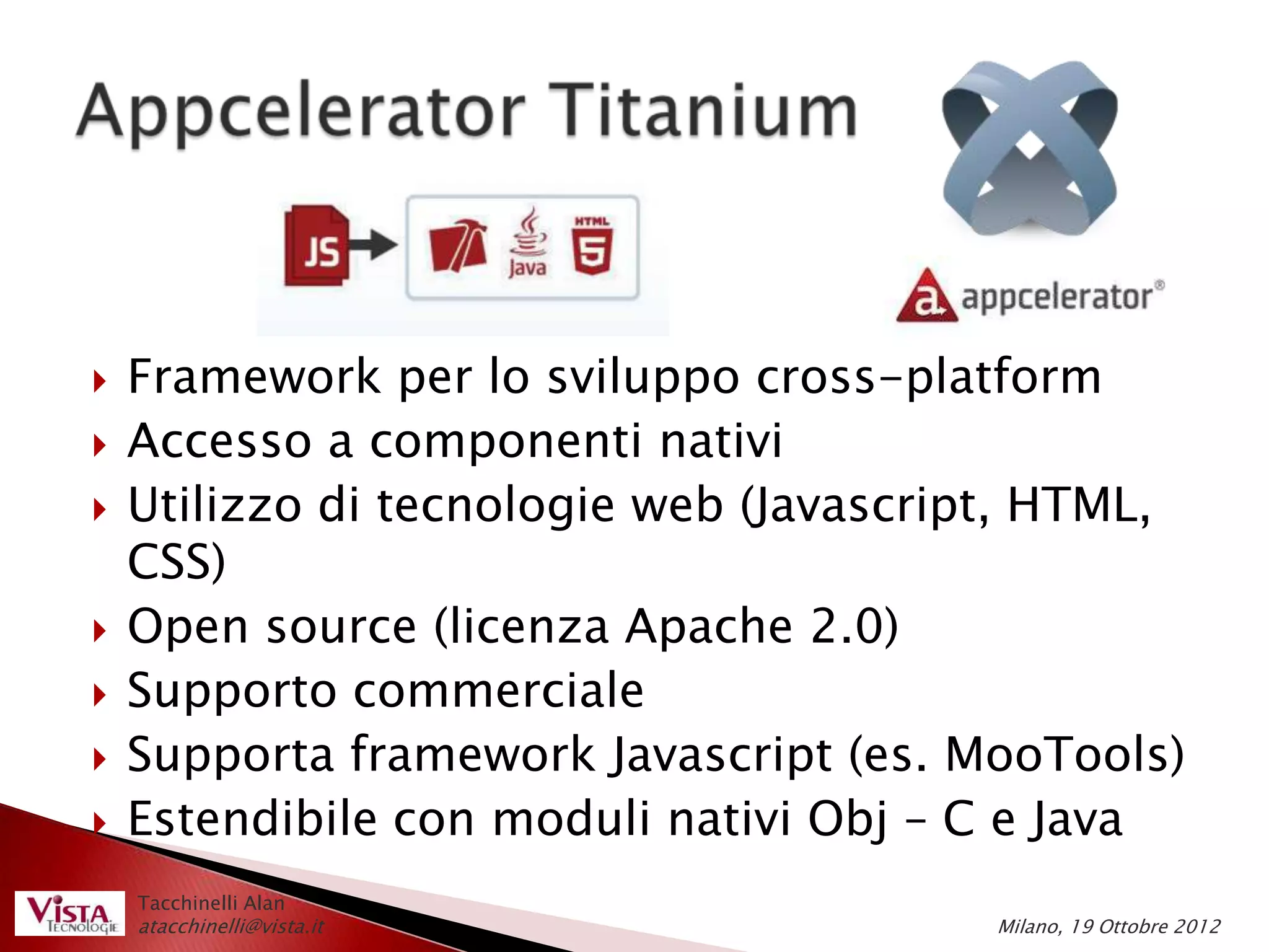    Framework per lo sviluppo cross-platform
   Accesso a componenti nativi
   Utilizzo di tecnologie web (Javascript, HTML,
    CSS)
   Open source (licenza Apache 2.0)
   Supporto commerciale
   Supporta framework Javascript (es. MooTools)
   Estendibile con moduli nativi Obj – C e Java
    Tacchinelli Alan
    atacchinelli@vista.it               Milano, 19 Ottobre 2012
 