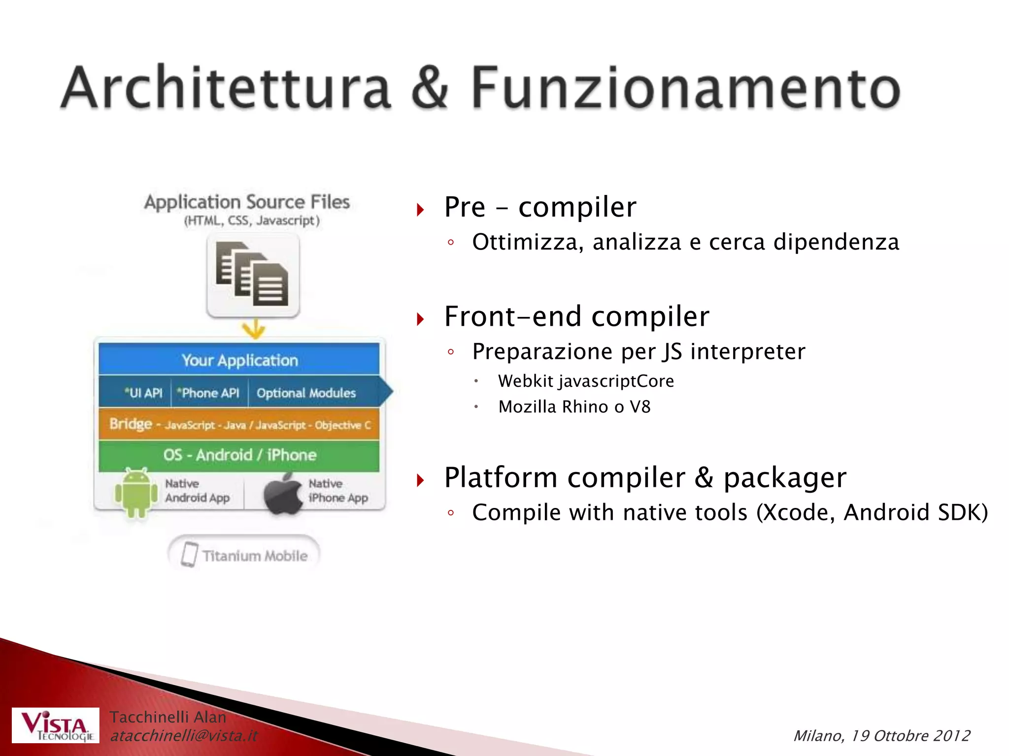    Pre – compiler
                            ◦ Ottimizza, analizza e cerca dipendenza


                           Front-end compiler
                            ◦ Preparazione per JS interpreter
                                 Webkit javascriptCore
                                 Mozilla Rhino o V8



                           Platform compiler & packager
                            ◦ Compile with native tools (Xcode, Android SDK)




Tacchinelli Alan
atacchinelli@vista.it                                      Milano, 19 Ottobre 2012
 