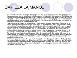 EMPIEZA LA MANO.. En primer lugar, están las ciegas. Las ciegas son dos apuestas obligatorias, la ciega pequeña y la ciega grande, que en cada ronda del juego deben emplazar los dos jugadores que quedan a la izquierda del repartidor (dealer). El primer jugador a su izquierda debe poner la ciega pequeña, y el jugador a la izquierda de éste, la ciega grande. El coste de la ciega pequeña es la mitad de la apuesta pequeña; medio dólar en una mesa de $1/$2. La ciega grande cuesta el equivalente de la apuesta pequeña; en nuestro ejemplo, $1. Tras emplazar las ciegas, el repartidor da a cada jugador 2 cartas boca abajo. A lo largo de la mano, se colocarán cinco cartas más boca arriba en el centro de la mesa, las llamadas "cartas comunitarias", compartidas por todos los jugadores. Al término, cada jugador formará su jugada usando la mejor combinación entre sus dos cartas y las cinco comunitarias; así, para crear la mejor jugada, el jugador podrá usar una de sus dos cartas de mano, las dos, o ninguna. ©  Repartidas las dos cartas de mano, hay la primera ronda de apuestas. Empieza "hablando" el jugador que está sentado a la izquierda del que ha puesto la ciega grande. Las opciones que tiene son retirarse (fold), ir (call) o apostar (bet). Si decide ir, tiene que igualar el importe de la ciega grande. Si apuesta, debe subir una apuesta pequeña ($1 en una mesa de $1/$2). El turno de apuestas continúa en el sentido de las agujas del reloj hasta finalizar en el jugador que ha puesto la ciega grande. Si el primer jugador ha apostado, el siguiente jugador en hablar puede retirarse (fold), ir (call) o subir (raise). El turno pasa a su izquierda y concluye cuando todos los jugadores han contribuido al bote la misma cantidad de dinero, habiéndose retirado aquellos que así lo han decidido. En caso de que un jugador suba y ningún otro iguale su apuesta, gana la mano automáticamente y se lleva el dinero del bote. 