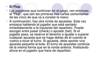 El Flop Los jugadores que continúan en el juego, ven entonces el "Flop", que son las primeras tres cartas comunitarias de las cinco de que va a constar la mano. A continuación, hay otra ronda de apuestas. Esta vez empieza hablando el jugador que está sentado inmediatamente a la izquierda del repartidor. Puede escoger entre pasar (check) o apostar (bet). Si el jugador pasa, se reserva el derecho a igualar o superar cualquier apuesta que se haga detrás de él cuando le vuelva a tocar el turno. Si apuesta, debe aportar una apuesta pequeña al bote. El turno de apuestas continúa de la misma forma que en la ronda anterior, finalizando ahora en el jugador que hace de repartidor. 