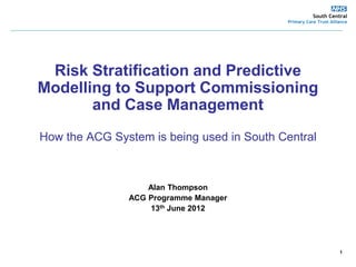 South Central
                                                                                Primary Care Trust Alliance
________________________________________________________________________________________________




        Risk Stratification and Predictive
       Modelling to Support Commissioning
              and Case Management
        How the ACG System is being used in South Central



                                      Alan Thompson
                                  ACG Programme Manager
                                       13th June 2012




                                                                                                       1
 