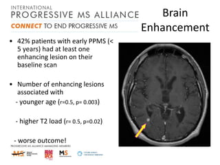 Brain
Enhancement
• 42% patients with early PPMS (<
5 years) had at least one
enhancing lesion on their
baseline scan
• Number of enhancing lesions
associated with
- younger age (r=0.5, p= 0.003)
- higher T2 load (r= 0.5, p=0.02)

- worse outcome!

 