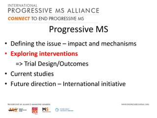 Progressive MS
• Defining the issue – impact and mechanisms
• Exploring interventions
=> Trial Design/Outcomes
• Current studies
• Future direction – International initiative

 