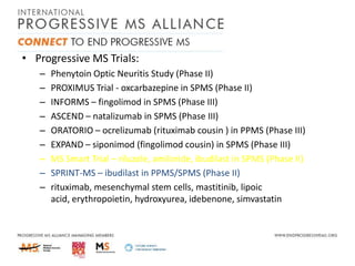 • Progressive MS Trials:
–
–
–
–
–
–
–
–
–

Phenytoin Optic Neuritis Study (Phase II)
PROXIMUS Trial - oxcarbazepine in SPMS (Phase II)
INFORMS – fingolimod in SPMS (Phase III)
ASCEND – natalizumab in SPMS (Phase III)
ORATORIO – ocrelizumab (rituximab cousin ) in PPMS (Phase III)
EXPAND – siponimod (fingolimod cousin) in SPMS (Phase III)
MS Smart Trial – riluzole, amiloride, ibudilast in SPMS (Phase II)
SPRINT-MS – ibudilast in PPMS/SPMS (Phase II)
rituximab, mesenchymal stem cells, mastitinib, lipoic
acid, erythropoietin, hydroxyurea, idebenone, simvastatin

 