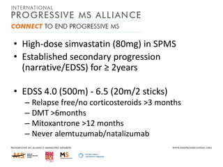 • High-dose simvastatin (80mg) in SPMS
• Established secondary progression
(narrative/EDSS) for ≥ 2years
• EDSS 4.0 (500m) - 6.5 (20m/2 sticks)
– Relapse free/no corticosteroids >3 months
– DMT >6months
– Mitoxantrone >12 months
– Never alemtuzumab/natalizumab

 
