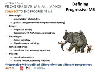 Defining
Progressive MS
•

Neurologist:
– accumulation of disability,
– gradual change over time (Progressive myelopathy)

•

Imager:
– Progressive atrophy
– Decreasing MTR, NAA, fractional anisotropy

•

Pathologist:
– Axonal pathology
– Oligodendrocyte pathology

•

Rehabilitationist:
– Loss of function; worsening symptoms

•

Patient:
– Loss of independence
– Inability to work, worsening symptoms

Progressive MS is defined differently from different perspectives

 