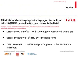 Aims of CUPID study

•

assess the value of Δ9-THC in slowing progressive MS over 3 yrs

•

assess the safety of Δ9-THC over the long-term.

•

improve research methodology; using new, patient-orientated
methods.

 