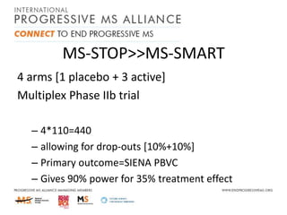 MS-STOP>>MS-SMART
4 arms [1 placebo + 3 active]
Multiplex Phase IIb trial
– 4*110=440
– allowing for drop-outs [10%+10%]
– Primary outcome=SIENA PBVC
– Gives 90% power for 35% treatment effect

 
