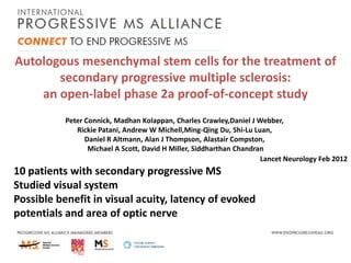 Autologous mesenchymal stem cells for the treatment of
secondary progressive multiple sclerosis:
an open-label phase 2a proof-of-concept study
Peter Connick, Madhan Kolappan, Charles Crawley,Daniel J Webber,
Rickie Patani, Andrew W Michell,Ming-Qing Du, Shi-Lu Luan,
Daniel R Altmann, Alan J Thompson, Alastair Compston,
Michael A Scott, David H Miller, Siddharthan Chandran
Lancet Neurology Feb 2012

10 patients with secondary progressive MS
Studied visual system
Possible benefit in visual acuity, latency of evoked
potentials and area of optic nerve

 