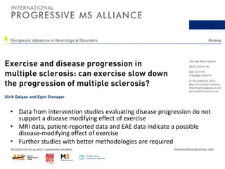 • Data from intervention studies evaluating disease progression do not
support a disease modifying effect of exercise
• MRI data, patient-reported data and EAE data indicate a possible
disease-modifying effect of exercise
• Further studies with better methodologies are required

 