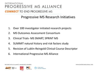 Progressive MS Research Initiatives
1. Over 100 investigator initiated research projects
2. MS Outcomes Assessment Consortium
3. Clinical Trials- MS SMART, SPRINT MS
4. SUMMIT natural history and risk factors study
5. Revision of Lublin-Reingold Clinical Course Descriptor
6. International Progressive MS Alliance

 