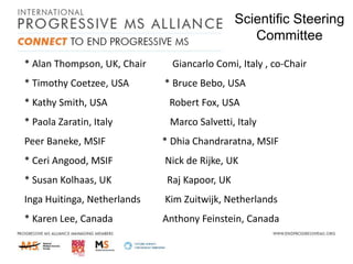Scientific Steering
Committee
* Alan Thompson, UK, Chair
* Timothy Coetzee, USA

Giancarlo Comi, Italy , co-Chair
* Bruce Bebo, USA

* Kathy Smith, USA

Robert Fox, USA

* Paola Zaratin, Italy

Marco Salvetti, Italy

Peer Baneke, MSIF

* Dhia Chandraratna, MSIF

* Ceri Angood, MSIF

Nick de Rijke, UK

* Susan Kolhaas, UK

Raj Kapoor, UK

Inga Huitinga, Netherlands

Kim Zuitwijk, Netherlands

* Karen Lee, Canada

Anthony Feinstein, Canada

 