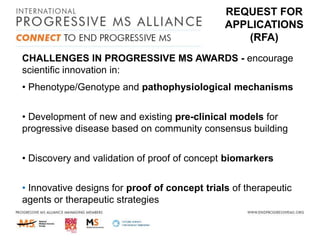 REQUEST FOR
APPLICATIONS
(RFA)
CHALLENGES IN PROGRESSIVE MS AWARDS - encourage
scientific innovation in:
• Phenotype/Genotype and pathophysiological mechanisms
• Development of new and existing pre-clinical models for
progressive disease based on community consensus building
• Discovery and validation of proof of concept biomarkers
• Innovative designs for proof of concept trials of therapeutic
agents or therapeutic strategies

 