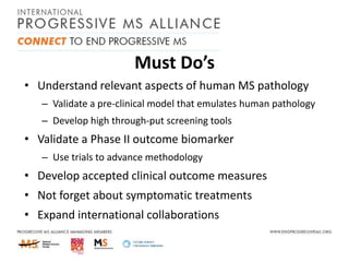 Must Do’s
• Understand relevant aspects of human MS pathology
– Validate a pre-clinical model that emulates human pathology
– Develop high through-put screening tools

• Validate a Phase II outcome biomarker
– Use trials to advance methodology

• Develop accepted clinical outcome measures
• Not forget about symptomatic treatments
• Expand international collaborations

 