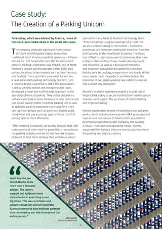 Case study:
The Creation of a Parking Unicorn
ParkJockey, which was advised by Alantra, is one of
the most recent M&A deals in the smart city space
The company deployed significant funding from
SoftBank and Mubadala Capital to buy two
traditional North American parking operators – Citizens
Parking Inc. (US based with over 900 locations) and
Imperial Parking Corporation (aka Impark, one of North
America’s largest parking operators with 3,600 plus
parking locations in key markets such as San Francisco
and Seattle). The acquisitions pole vault ParkJockey,
a next-generation parking technology platform, into
a national brand. Launched in 2013, the group which
is led by a highly skilled and entrepreneurial team,
developed a novel and cutting-edge approach to the
age-old problems of parking. They utilize proprietary
software and best-in-class hardware to help commercial
real estate owners better monetize parking lots as well
as optimize parking experiences for customers. They
can tap into services such as automatic license plate
recognition and pay as you go apps or those that find
parking spaces more efficiently.
“After meeting ParkJockey, we quickly realized that their
technology and vision had the potential to revolutionize
the parking industry and we did not hesitate to jump
on board to help them achieve their ambitious plans,”
said John Emery, head of Alantra’s technology team.
“This transaction is a great example of a trend that
we are currently seeing in the market – Traditional
businesses are no longer leading the transition from the
Old Economy to the New/Smart Economy. The focus
has shifted to technology-centric businesses that have
a deep understanding of new market developments
and dynamics, as well as a fast-paced mentality
and execution capabilities to speed this transition.
ParkJockey’s technology, unique vision and highly skilled
team, made them the perfect candidate to lead the
transition of two legacy parking real estate businesses
into a smart city champion.”
Alantra’s in-depth experience played a crucial role in
helping ParkJockey to secure funding from leading global
investors and support the purchase of Citizen Parking
and Imperial Parking.
Alantra coordinated several simultaneous and complex
workstreams including two buy-side M&A processes and
capital raise discussions to finance both acquisitions.
By effectively positioning the company and building
a robust, multi-scenario operating model, Alantra
supported ParkJockey’s vision to dramatically transform
the parking and logistics sectors.
From day one, we
found Alantra to be
more than a financial
advisor. The team’s
support and judgment were
instrumental in executing on our
big vision. This was a complex and
unique transaction and we found the
Alantra team to be true business partners
that remained by our side throughout the
entire process.”
ARI OJALVO,
CEO OF PARKJOCKEY
Photo source: Shutterstock 07
 
