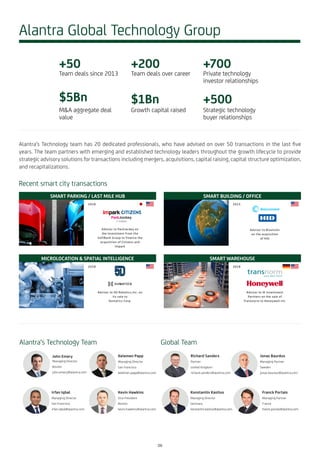 Alantra’s Technology team has 20 dedicated professionals, who have advised on over 50 transactions in the last five
years. The team partners with emerging and established technology leaders throughout the growth lifecycle to provide
strategic advisory solutions for transactions including mergers, acquisitions, capital raising, capital structure optimization,
and recapitalizations.
Alantra Global Technology Group
+50
Team deals since 2013
$5Bn
M&A aggregate deal
value
+200
Team deals over career
$1Bn
Growth capital raised
+700
Private technology
investor relationships
+500
Strategic technology
buyer relationships
John Emery
Managing Director
Boston
john.emery@alantra.com
Alantra‘s Technology Team
Irfan Iqbal
Managing Director
San Francisco
irfan.iqbal@alantra.com
Kevin Hawkins
Vice President
Boston
kevin.hawkins@alantra.com
Global Team
Kelemen Papp
Managing Director
San Francisco
kelemen.papp@alantra.com
Richard Sanders
Partner
United Kingdom
richard.sanders@alantra.com
Konstantin Kastius
Managing Director
Germany
konstantin.kastius@alantra.com
Franck Portais
Managing Partner
France
franck.portais@alantra.com
Jonas Bauréus
Managing Partner
Sweden
jonas.baureus@alantra.com
Recent smart city transactions
SMART PARKING / LAST MILE HUB
Advisor to ParkJockey on
the investment from the
SoftBank Group to finance the
acquisition of Citizens and
Impark
2018
SMART WAREHOUSE
Advisor to IK Investment
Partners on the sale of
Transnorm to Honeywell Int.
2018
MICROLOCATION & SPATIAL INTELLIGENCE
Advisor to 5D Robotics,Inc. on
its sale to
Humatics Corp.
2018
SMART BUILDING / OFFICE
Advisor to Bluvision
on the acquisition
of HID
2015
08
 