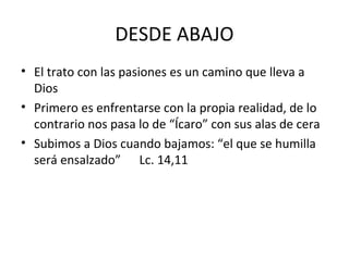 DESDE ABAJO
• El trato con las pasiones es un camino que lleva a
Dios
• Primero es enfrentarse con la propia realidad, de lo
contrario nos pasa lo de “Ícaro” con sus alas de cera
• Subimos a Dios cuando bajamos: “el que se humilla
será ensalzado” Lc. 14,11
 