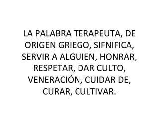 LA PALABRA TERAPEUTA, DE
ORIGEN GRIEGO, SIFNIFICA,
SERVIR A ALGUIEN, HONRAR,
RESPETAR, DAR CULTO,
VENERACIÓN, CUIDAR DE,
CURAR, CULTIVAR.
 