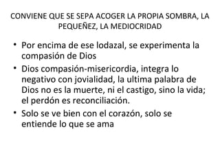 CONVIENE QUE SE SEPA ACOGER LA PROPIA SOMBRA, LA
PEQUEÑEZ, LA MEDIOCRIDAD
• Por encima de ese lodazal, se experimenta la
compasión de Dios
• Dios compasión-misericordia, integra lo
negativo con jovialidad, la ultima palabra de
Dios no es la muerte, ni el castigo, sino la vida;
el perdón es reconciliación.
• Solo se ve bien con el corazón, solo se
entiende lo que se ama
 