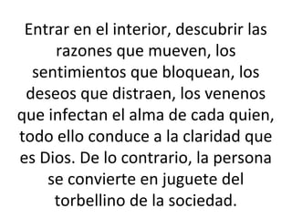 Entrar en el interior, descubrir las
razones que mueven, los
sentimientos que bloquean, los
deseos que distraen, los venenos
que infectan el alma de cada quien,
todo ello conduce a la claridad que
es Dios. De lo contrario, la persona
se convierte en juguete del
torbellino de la sociedad.
 