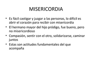 MISERICORDIA
• Es fácil castigar y juzgar a las personas, lo difícil es
abrir el corazón para recibir con misericordia
• El hermano mayor del hijo pródigo, fue bueno, pero
no misericordioso
• Compasión, sentir con el otro, solidarizarse, caminar
juntos
• Estas son actitudes fundamentales del que
acompaña
 