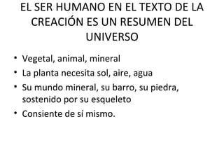 EL SER HUMANO EN EL TEXTO DE LA
CREACIÓN ES UN RESUMEN DEL
UNIVERSO
• Vegetal, animal, mineral
• La planta necesita sol, aire, agua
• Su mundo mineral, su barro, su piedra,
sostenido por su esqueleto
• Consiente de sí mismo.
 