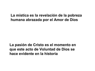 La mística es la revelación de la pobreza
humana abrazada por el Amor de Dios
La pasión de Cristo es el momento en
que este acto de Voluntad de Dios se
hace evidente en la historia
 