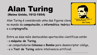 Alan Turing 
(Reino Unido, 1912-1954) 
Alan Turing é considerado unha das figuras clave 
no mundo da computación, a informática teórica 
e a criptografía. 
Entre as súas máis destacables aportacións científicas están: 
- a máquina de Turing, 
- as computadoras Colossus e Bombe para desencriptar código, 
- e o Test de Turing sobre intelixencia artificial. 
Día da Ciencia en Galego, ENDL IES A Basella 
 